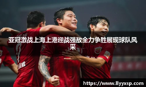 亚冠激战上海上港迎战强敌全力争胜展现球队风采