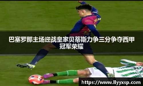 巴塞罗那主场迎战皇家贝蒂斯力争三分争夺西甲冠军荣耀