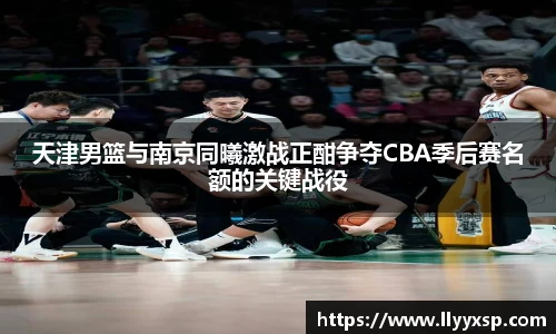 天津男篮与南京同曦激战正酣争夺CBA季后赛名额的关键战役