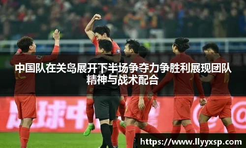 中国队在关岛展开下半场争夺力争胜利展现团队精神与战术配合