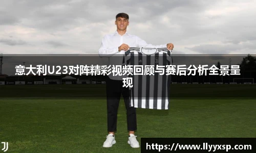 意大利U23对阵精彩视频回顾与赛后分析全景呈现